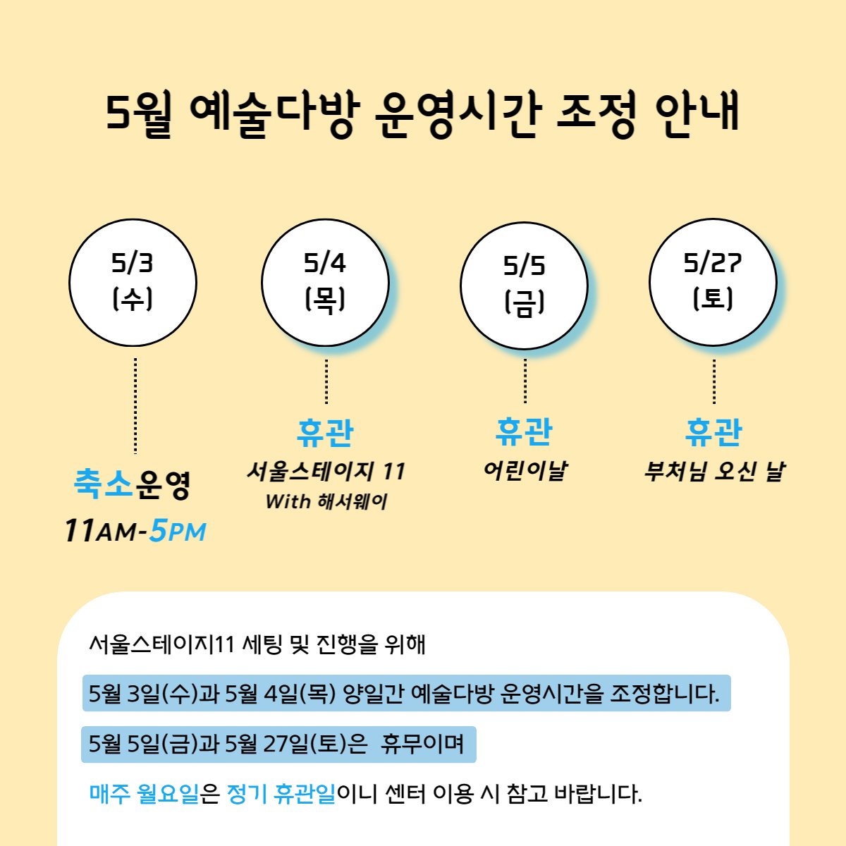 [5월 예술다방 운영시간 조정 안내]

🔹5월 3일 | 11am - 5pm
🔹5월 4일 | 휴관
🔹5월 5일 | 휴관
🔹5월 27일 | 휴관

🔔 서울스테이지 11 세팅 및 진행을 위해 5/3(수)과 5/4(목) 양일간 예술다방 운영시간을 조정합니다.

🔔 5/5(금) 어린이날과 5/27(토) 부처님 오신 날은 휴무입니다.