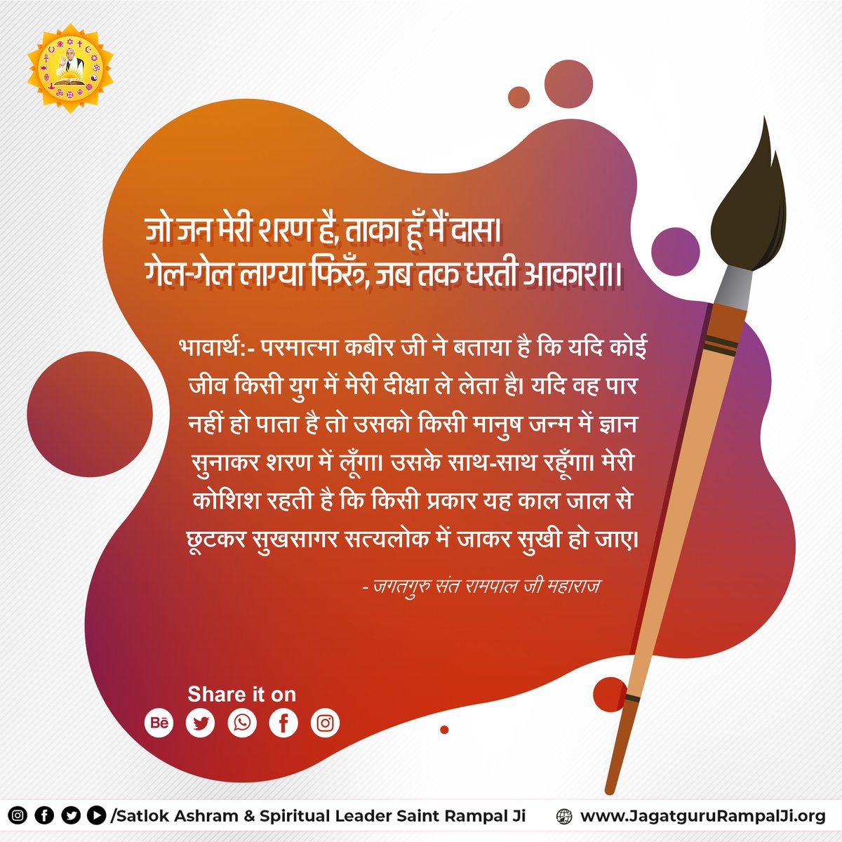 जो जन मेरी शरण है, ताका हूँ मैं दास।
गेल-गेल लाग्या फिरूँ, जब तक धरती आकाश।।
भावार्थ:- परमात्मा कबीर जी ने बताया है कि यदि कोई जीव किसी युग में मेरी दीक्षा ले लेता है। यदि वह पार नहीं हो पाता है तो उसको किसी मानुष जन्म में ज्ञान सुनाकर शरण में लूँगा। उसके साथ-साथ रहूँगा। मेरी