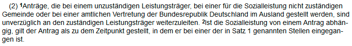 §16 Abs2 SGB I:(2) 1Anträge, die bei einem unzuständigen Leistungsträger, bei einer für die Sozialleistung nicht zuständigen Gemeinde oder bei einer amtlichen Vertretung der Bundesrepublik Deutschland im Ausland gestellt werden, sind unverzüglich an den zuständigen Leistungsträger weiterzuleiten. 2Ist die Sozialleistung von einem Antrag abhängig, gilt der Antrag als zu dem Zeitpunkt gestellt, in dem er bei einer der in Satz 1 genannten Stellen eingegangen ist. Screenshot von: https://www.buzer.de/16_SGB_I.htm