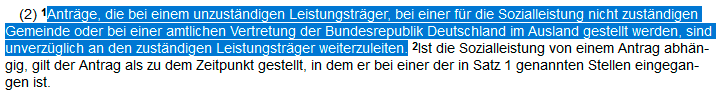 §16 Abs1 SGB I:Anträge, die bei einem unzuständigen Leistungsträger, bei einer für die Sozialleistung nicht zuständigen Gemeinde oder bei einer amtlichen Vertretung der Bundesrepublik Deutschland im Ausland gestellt werden, sind unverzüglich an den zuständigen Leistungsträger weiterzuleiten. Screenshot von: https://www.buzer.de/16_SGB_I.htm