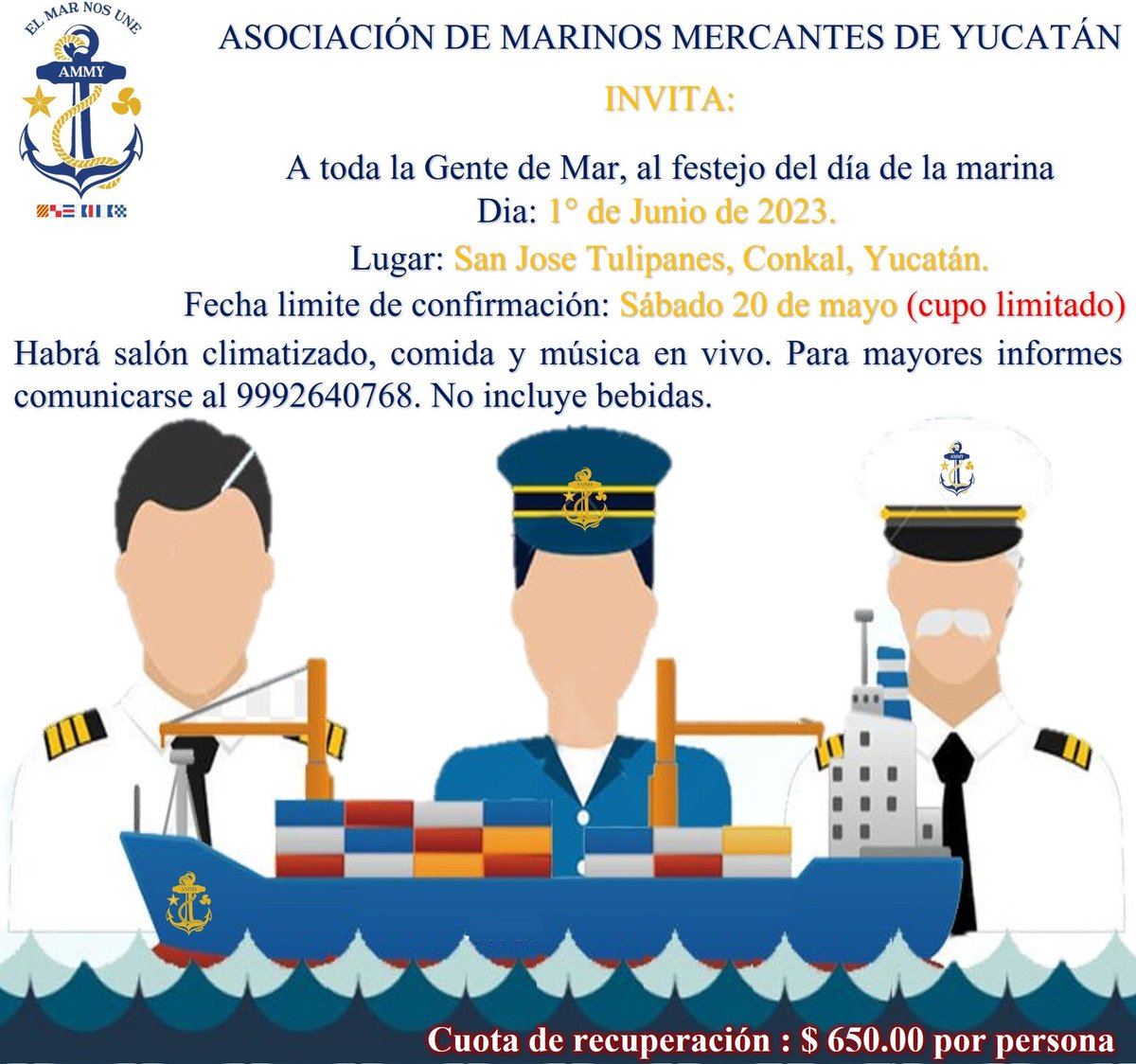 ASOCIACIÓN DE MARINOS MERCANTES DE YUCATÁN
INVITA:
A toda la Gente de Mar, al festejo del día de la marina el 1° de Junio de 2023.
Fecha limite de confirmación: Sábado 20 de mayo (cupo limitado) Para mayores informes comunicarse al 9992640768. No incluye bebidas.

#ElMarNosUne