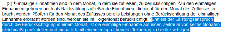 §11 Abs 3 SGB II: Einmalige Einnahmen sind in dem Monat, in dem sie zufließen, zu berücksichtigen. 2Zu den einmaligen Einnahmen gehören auch als Nachzahlung zufließende Einnahmen, die nicht für den Monat des Zuflusses erbracht werden. 3Sofern für den Monat des Zuflusses bereits Leistungen ohne Berücksichtigung der einmaligen Einnahme erbracht worden sind, werden sie im Folgemonat berücksichtigt. 4Entfiele der Leistungsanspruch durch die Berücksichtigung in einem Monat, ist die einmalige Einnahme auf einen Zeitraum von sechs Monaten gleichmäßig aufzuteilen und monatlich mit einem entsprechenden Teilbetrag zu berücksichtigen. 