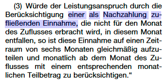 §11 Abs3 SGB II (in der Fassung ab 1.7.): Würde der Leistungsanspruch durch die Berücksichtigung einer als Nachzahlung zu- fließenden Einnahme, die nicht für den Monat des Zuflusses erbracht wird, in diesem Monat entfallen, so ist diese Einnahme auf einen Zeit- raum von sechs Monaten gleichmäßig aufzu- teilen und monatlich ab dem Monat des Zu- flusses mit einem entsprechenden monat- lichen Teilbetrag zu berücksichtigen. Screenshot von: https://www.bgbl.de/xaver/bgbl/start.xav?startbk=Bundesanzeiger_BGBl&start=//*%5b@attr_id=%27bgbl122s2328.pdf%27%5d#__bgbl__%2F%2F*%5B%40attr_id%3D%27bgbl122s2328.pdf%27%5D__1683675857775