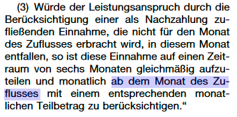 §11 Abs3 SGB II (in der Fassung ab 1.7.2023). Würde der Leistungsanspruch durch die Berücksichtigung einer als Nachzahlung zu- fließenden Einnahme, die nicht für den Monat des Zuflusses erbracht wird, in diesem Monat entfallen, so ist diese Einnahme auf einen Zeit- raum von sechs Monaten gleichmäßig aufzu- teilen und monatlich ab dem Monat des Zu- flusses mit einem entsprechenden monat- lichen Teilbetrag zu berücksichtigen. Screenhot von : https://www.bgbl.de/xaver/bgbl/start.xav?startbk=Bundesanzeiger_BGBl&start=//*%5b@attr_id=%27bgbl122s2328.pdf%27%5d#__bgbl__%2F%2F*%5B%40attr_id%3D%27bgbl122s2328.pdf%27%5D__1683675857775