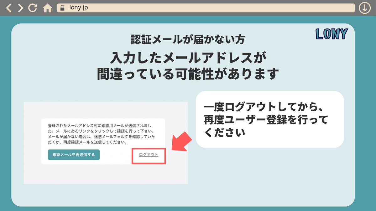【トラブル：認証メールが届かない】
ユーザー登録したのに認証メールが届かない方は、もしかしたら入力したメールアドレスが間違っているかもしれません。
一旦ログアウトしていただき、再度ユーザー登録を行ってみてください。