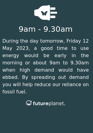 During the day tomorrow, Friday 12 May 2023, a good time to use energy would be early in the morning or about 9am to 9.30am when high demand would have ebbed.  By spreading out demand you will help reduce our reliance on fossil fuel.