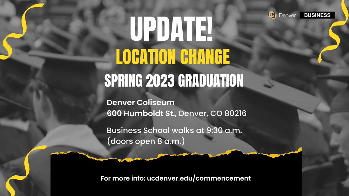 IMPORTANT Due to weather, the location for Saturday’s commencement ceremony has changed to the Denver Coliseum (4600 Humboldt St., Denver, CO 80216). The Business School will walk at 9:30 a.m. (Doors open at 8:00 a.m.) Visit ucdenver.edu/commencement for more info!