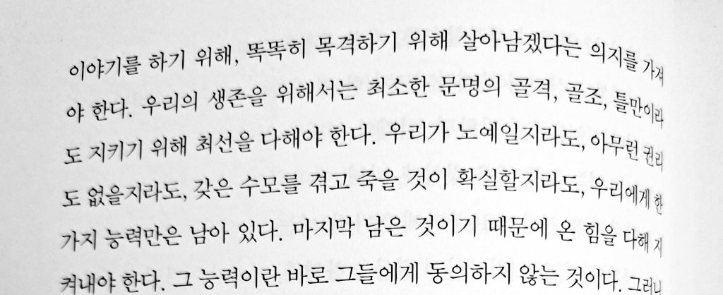 요즘 자꾸 떠오르는 문장

"우리가 노예일지라도, 아무런 권리도 없을지라도, 갖은 수모를 겪고 죽을 것이 확실할지라도, 우리에게 한가지 능력만은 남아 있다. 마지막 남은 것이기 때문에 온 힘을 다해 지켜내야 한다. 그 능력이란 바로 그들에게 동의하지 않는 것이다."