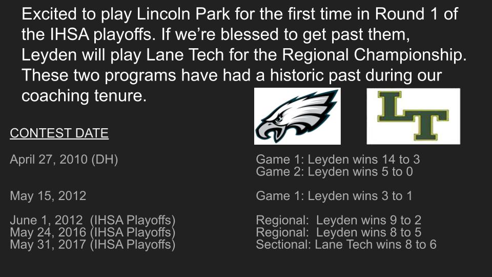 2023 Post-season Schedule:
Leyden Regional
East Leyden Annex
 
Tue., May 23 (might move to Monday)
Game 1 at 4:30 pm: (8) Franklin Park-Northlake (Leyden) vs. (9) Chicago (Lincoln Park)
Fri., May 26
Game 2 at 4:30 pm: (1) Chicago (Lane) vs. Winner Game 1 <a href="/Leydenathletics/">Leyden Athletics</a> <a href="/IHSA_IL/">Illinois High School Association #IHSA</a>