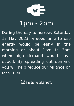 During the day tomorrow, Saturday 13 May 2023, a good time to use energy would be early in the morning or about 1pm to 2pm when high demand would have ebbed.  By spreading out demand you will help reduce our reliance on fossil fuel.