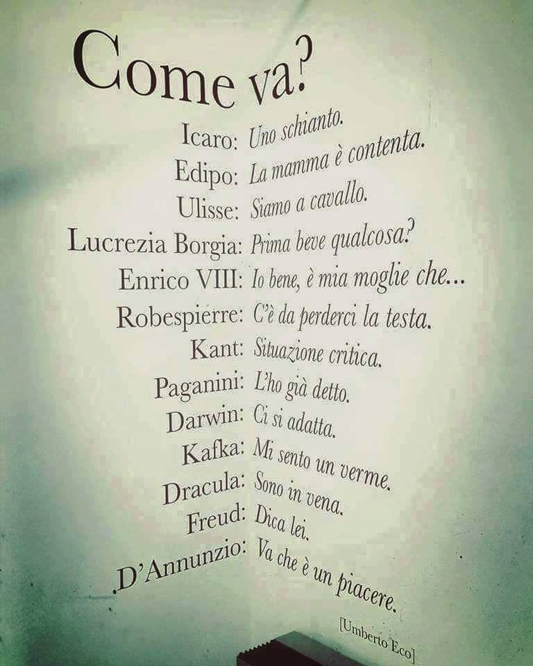 Umberto Eco ci spiega come risponderebbero alcuni personaggi storici o famosi alla più banale delle domande: “Come va?”

1. Icaro: "Uno schianto"
2. Proserpina: "Mi sento giù"
3. Prometeo: "Mi rode..."
4. Teseo: "Finché mi danno corda..."
5. Edipo: "La mamma è contenta"
6.