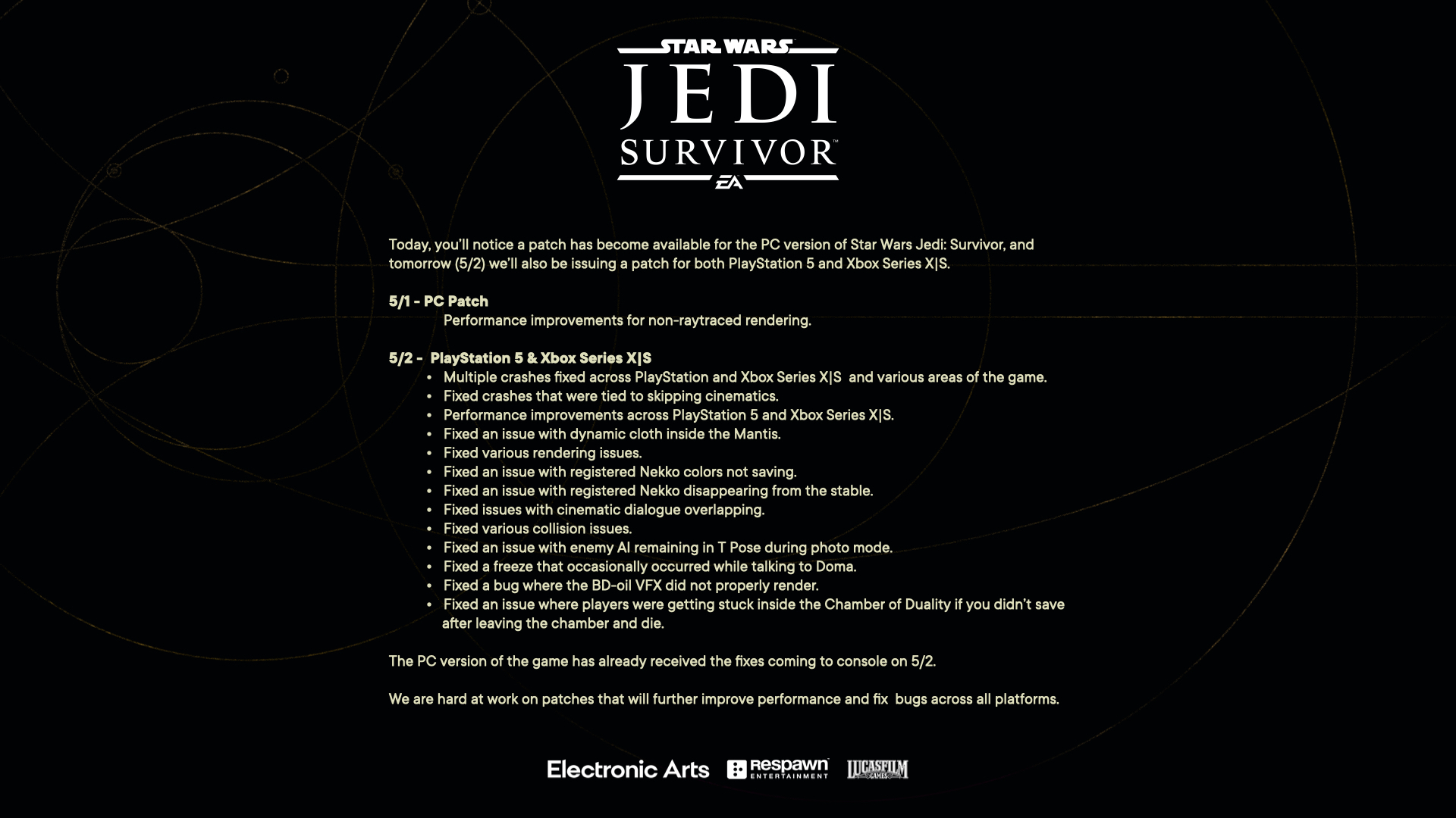 We’ve released a patch for the PC version of Star Wars Jedi: Survivor. Consoles receive one tomorrow.5/1 - PCPerformance improvements for non-raytraced rendering.5/2 - PlayStation 5 & Xbox Series X|SMultiple crashes fixed across PlayStation and Xbox Series X|S and various areas of the game.Fixed crashes that were tied to skipping cinematics.Performance improvements across PlayStation 5 and Xbox Series X|S.Fixed an issue with dynamic cloth inside the Mantis.Fixed various rendering issues.Fixed issues with registered Nekkos.Fixed issues with cinematic dialogue overlapping.Fixed various collision issues.Fixed an issue with enemy AI remaining in T Pose during photo mode.Fixed a freeze that occasionally occurred while talking to Doma.Fixed a bug where the BD-oil VFX did not properly render.Fixed an issue where players were getting stuck inside the Chamber of Duality if you didn’t save after leaving the chamber and die.