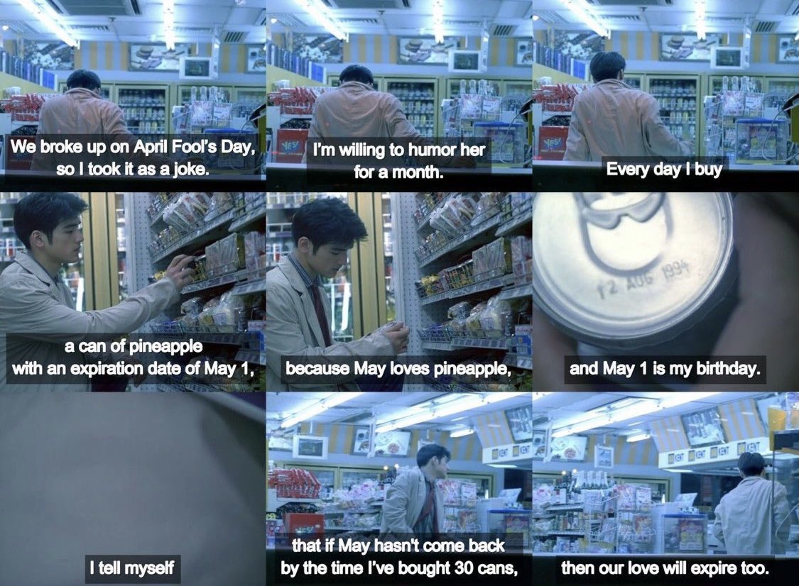 Every day I buy a can of pineapple with an expiration date of May 1 because May loves pineapple and May 1 is my birthday. I tell myself that if she doesn’t come back by the time I’ve bought 30 cans, then our love will expire too Chungking Express 重慶森林 dir. Wong Kar Wai