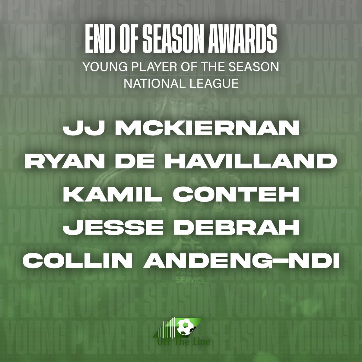 Young Player of the Year

J McKiernan - <a href="/JJ_McKiernan54/">JJ</a> (<a href="/EastleighFC/">Eastleigh FC</a>)
R De Havilland (<a href="/BarnetFC/">Barnet FC 🐝</a> - #BarnetFC) 
K Conteh - <a href="/kamilconteh1/">kamilconteh</a> (<a href="/GatesheadFC/">Gateshead FC</a> - #WorClub)
J Debrah - @jesse_debrah (<a href="/FCHTOnline/">FC Halifax Town</a> - #FCHT) 
C Andeng-Ndi (<a href="/SUFCRootsHall/">Southend United FC</a> - #Blues)

🔗tinyurl.com/22b6e5n2