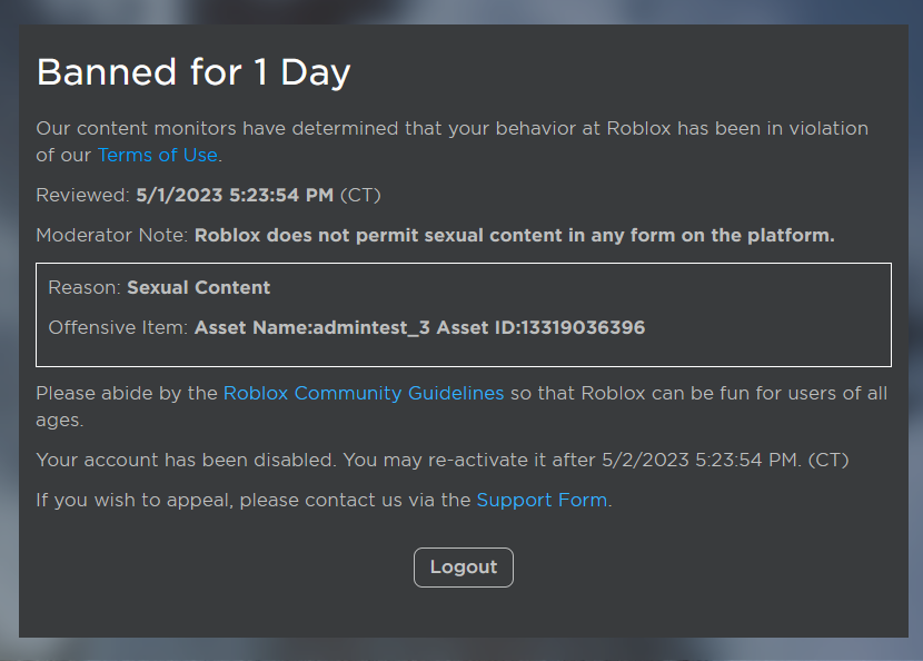 Okay, this is getting out of hand now. I was unbanned for my false ban after waiting 24 hours. Not even 24 hours later I got another false ban. 

The asset I got banned for was a copy of my admin commands script. It has 0 sexual content in it.

#RobloxDev #ROBLOX