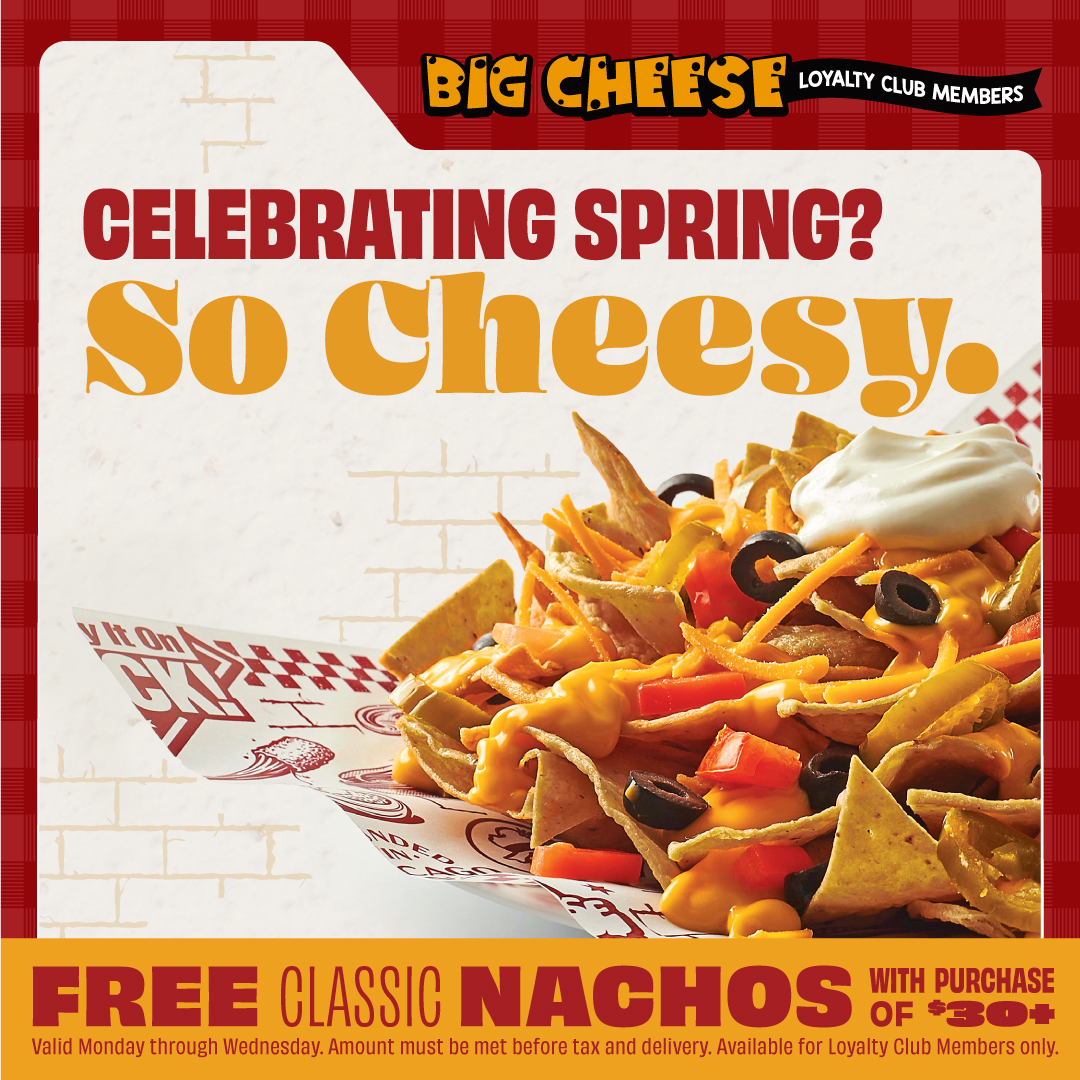 Throughout the month of May, Big Cheese Loyalty Members can get free nachos with any purchase of $30 or more!

Valid Monday through Wednesday. One per order, per day. Amount must be met BEFORE tax and delivery. Offer available to Loyalty Club Members only.