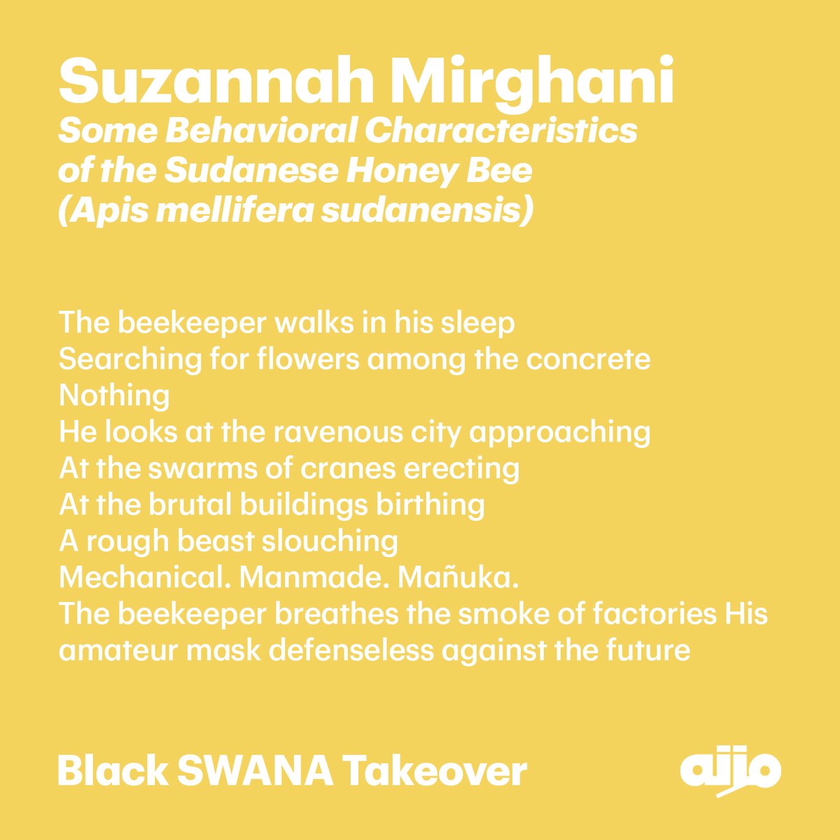 Excerpt from Suzannah Mirghani's poem "Some Behavioral Characteristics of the Sudanese Honey Bee (Apis mellifera sudanensis)" featured in Mizna: Black SWANA Takeover.

<a href="/SuziMirghani/">Suzannah Mirghani</a>

Order this special issue guest-edited by <a href="/mafiasafia/">Safia Elhillo</a> at mizna.org