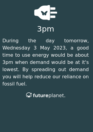 During the day tomorrow, Wednesday 3 May 2023, a good time to use energy would be about 3pm when demand would be at it's lowest.  By spreading out demand you will help reduce our reliance on fossil fuel.