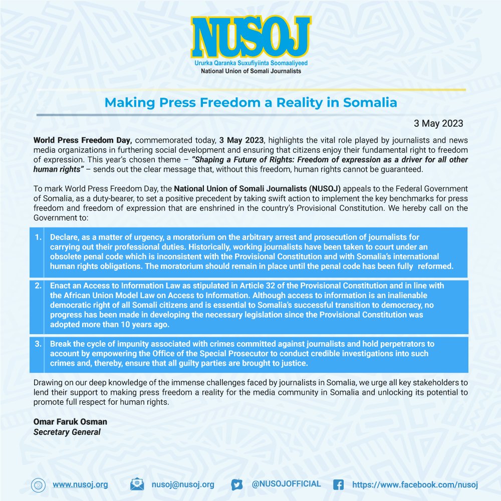 NUSOJofficial's tweet photo. Making #PressFreedom a Reality in #Somalia

#WorldPressFreedomDay, commemorated today, 3 May 2023, highlights the vital role played by journalists and news media organisations in furthering social development and ensuring that citizens enjoy their fundamental right to freedom of expression. This year’s chosen theme – “Shaping a Future of Rights: Freedom of expression as a driver for all other human rights” – sends out the clear message that, without this freedom, human rights cannot be guaranteed.

To mark World Press Freedom Day, @NUSOJofficial appeals to the Federal Government of Somalia, as a duty-bearer, to set a positive precedent by taking swift action to implement the key benchmarks for press freedom and freedom of expression that are enshrined in the country’s Provisional Constitution. We hereby call on the Government to:

1. Declare, as a matter of urgency, a moratorium on the arbitrary arrest and prosecution of journalists for carrying out their professional duties. Historically, working journalists have been taken to court under an obsolete penal code which is inconsistent with the Provisional Constitution and with Somalia’s international human rights obligations. The moratorium should remain in place until the penal code has been fully reformed.

2. Enact an Access to Information Law as stipulated in Article 32 of the Provisional Constitution and in line with the African Union Model Law on Access to Information. Although access to information is an inalienable democratic right of all Somali citizens and is essential to Somalia’s successful transition to democracy, no progress has been made in developing the necessary legislation since the Provisional Constitution was adopted more than 10 years ago.

3. Break the cycle of impunity associated with crimes committed against journalists and hold perpetrators to account by empowering the Office of the Special Prosecutor to conduct credible investigations into such crimes and, thereby, ensure that all guilty parties are brought to justice.

Drawing on our deep knowledge of the immense challenges faced by journalists in Somalia, we urge all key stakeholders to lend their support to making press freedom a reality for the media community in Somalia and unlocking its potential to promote full respect for human rights.

@OmarFarukOsman 
Secretary General