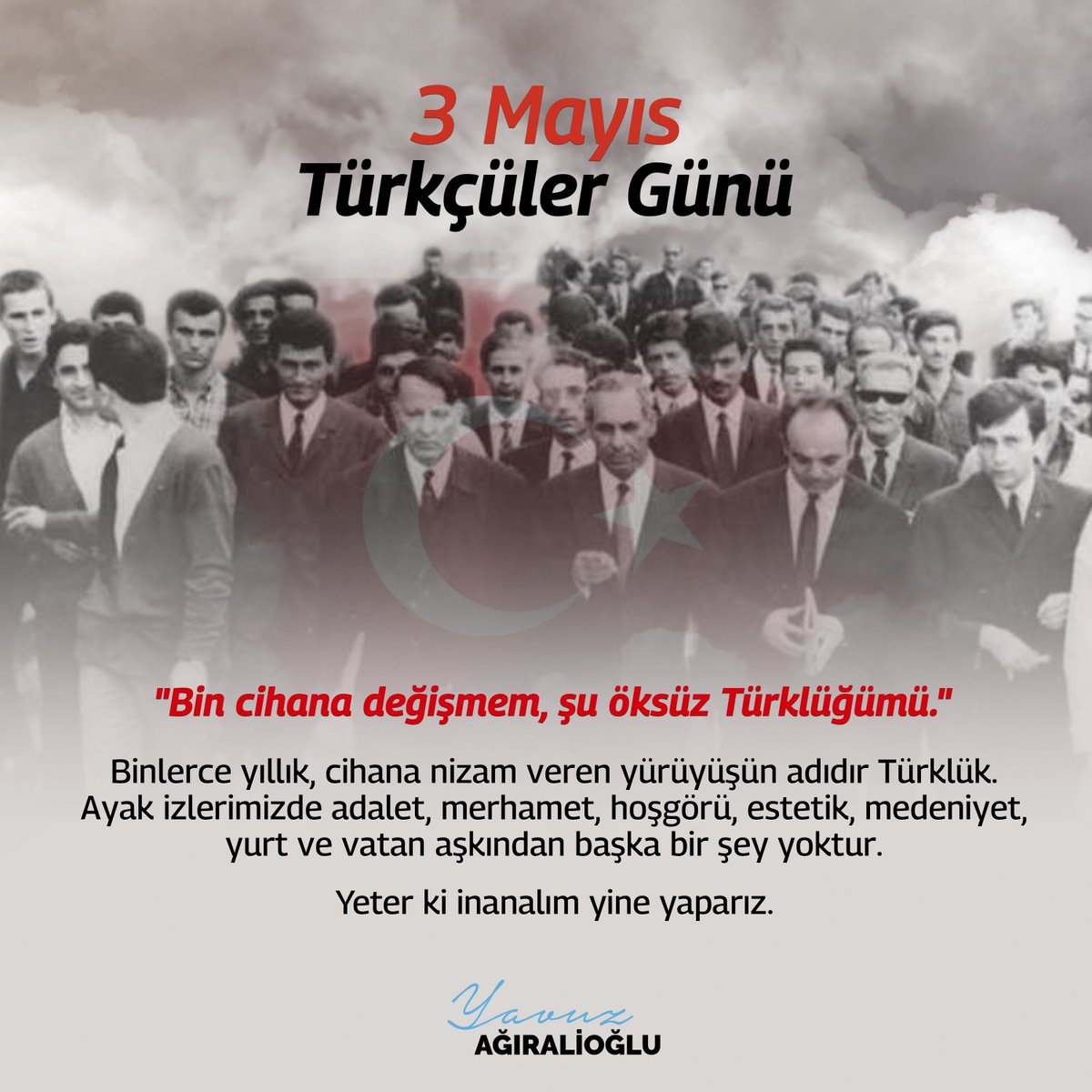 "Bin cihana değişmem, şu öksüz Türklüğümü."

Binlerce yıllık, cihana nizam veren yürüyüşün adıdır Türklük. Ayak izlerimizde adalet, merhamet, hoşgörü, estetik, medeniyet, yurt ve vatan aşkından başka bir şey yoktur.
Yeter ki inanalım yine yaparız.
#3MayısTürkçülerGünü #3mayıs1944