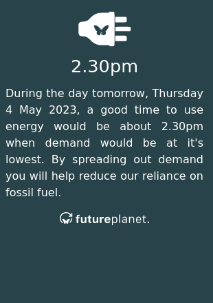 During the day tomorrow, Thursday 4 May 2023, a good time to use energy would be about 2.30pm when demand would be at it's lowest.  By spreading out demand you will help reduce our reliance on fossil fuel.