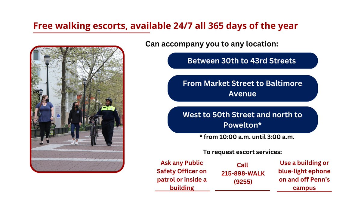 Use our Free Walking Escort Service! Call 215-898-WALK

Uniformed Public Safety Officers provide free walking escorts to all community members.

Available 24/7/365 between 30th to 43rd Street and Baltimore Ave to Market Street.