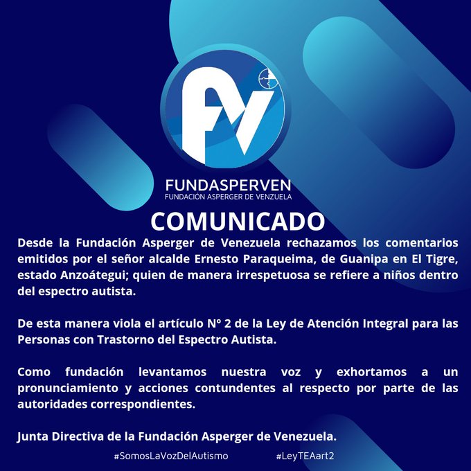 COMUNICADO

Desde la Fundación Asperger de Venezuela rechazamos los comentarios emitidos por el señor alcalde Ernesto Paraqueima, de Guanipa en El Tigre, estado Anzoátegui; quien de manera irrespetuosa se refiere a niños dentro del espectro autista.

De esta manera viola el artículo Nº 2 de la Ley de Atención Integral para las Personas con Trastorno del Espectro Autista.

Como fundación levantamos nuestra voz y exhortamos a un pronunciamiento y acciones contundentes al respecto por parte de las autoridades correspondientes.

Junta Directiva de la Fundación Asperger de Venezuela