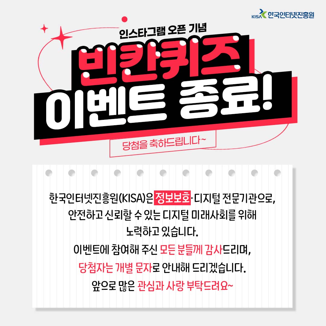 [KISA 이벤트] 인스타그램 오픈 기념 이벤트 종료✨

✅한국인터넷진흥원은 [0000]·디지털 전문기관으로, 안전하고 신뢰할 수 있는 디지털 미래사회를 위해 노력하고 있습니다.

정답은 [정보보호]!

🔔 앞으로 KISA 페이스북, 인스타그램, 네이버 블로그, 유튜브, 네이버TV에서 만나요~