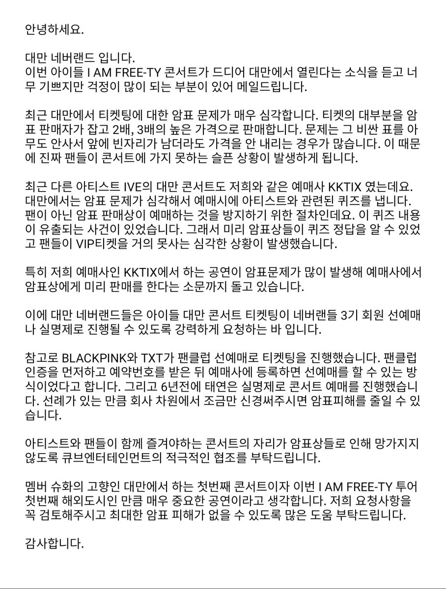 안녕하세요. 

대만 네버랜드 입니다.
이번 아이들 I AM FREE-TY 콘서트가 드디어 대만에서 열린다는 소식을 듣고 너무 기쁘지만 걱정이 많이 되는 부분이 있어 메일드립니다.

최근 대만에서 티켓팅에 대한 암표 문제가 매우 심각합니다. 티켓의 대부분을 암표 판매자가 잡고 2배, 3배의 높은
