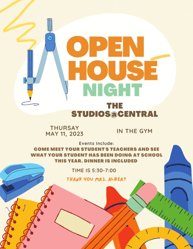 OPEN HOUSE NIGHT 
THE STUDIOS@CENTRAL 
THURSAY MAY 11
IN THE GYM 
TIME IS 5:30-7:00
Events Include: 
COME MEET YOUR STUDENT'S TEACHERS AND SEE WHAT YOUR STUDENT HAS BEEN DOING AT SCHOOL THIS YEAR. DINNER IS INCLUDED