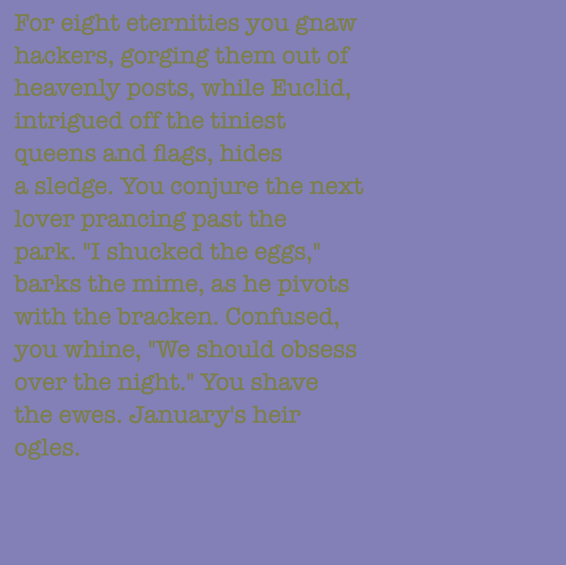 yourstorywtf's tweet photo. Thanks to #10-23 who minted #YourStory 253.

"You shave the ewes. January's heir ogles."

#tabluarwriting #algorithmicfiction #generativetext #NFT https://t.co/B4Ww3X2L5s