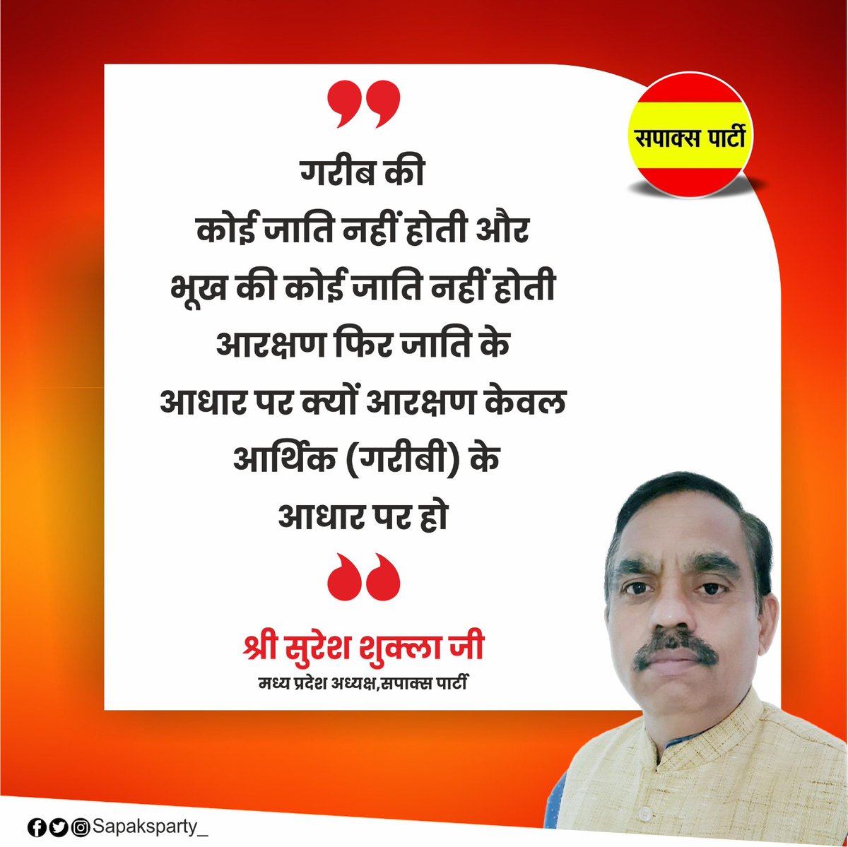 "गरीब की कोई जाति नहीं होती और भूख की कोई जाति नहीं होती आरक्षण फिर जाति के आधार पर क्यों? 
आरक्षण केवल आर्थिक (गरीबी) के आधार पर हो"

~ श्री <a href="/Sureshsapaks/">Suresh Shukla SAPAKS</a>  जी
मध्य प्रदेश अध्यक्ष,
सपाक्स पार्टी