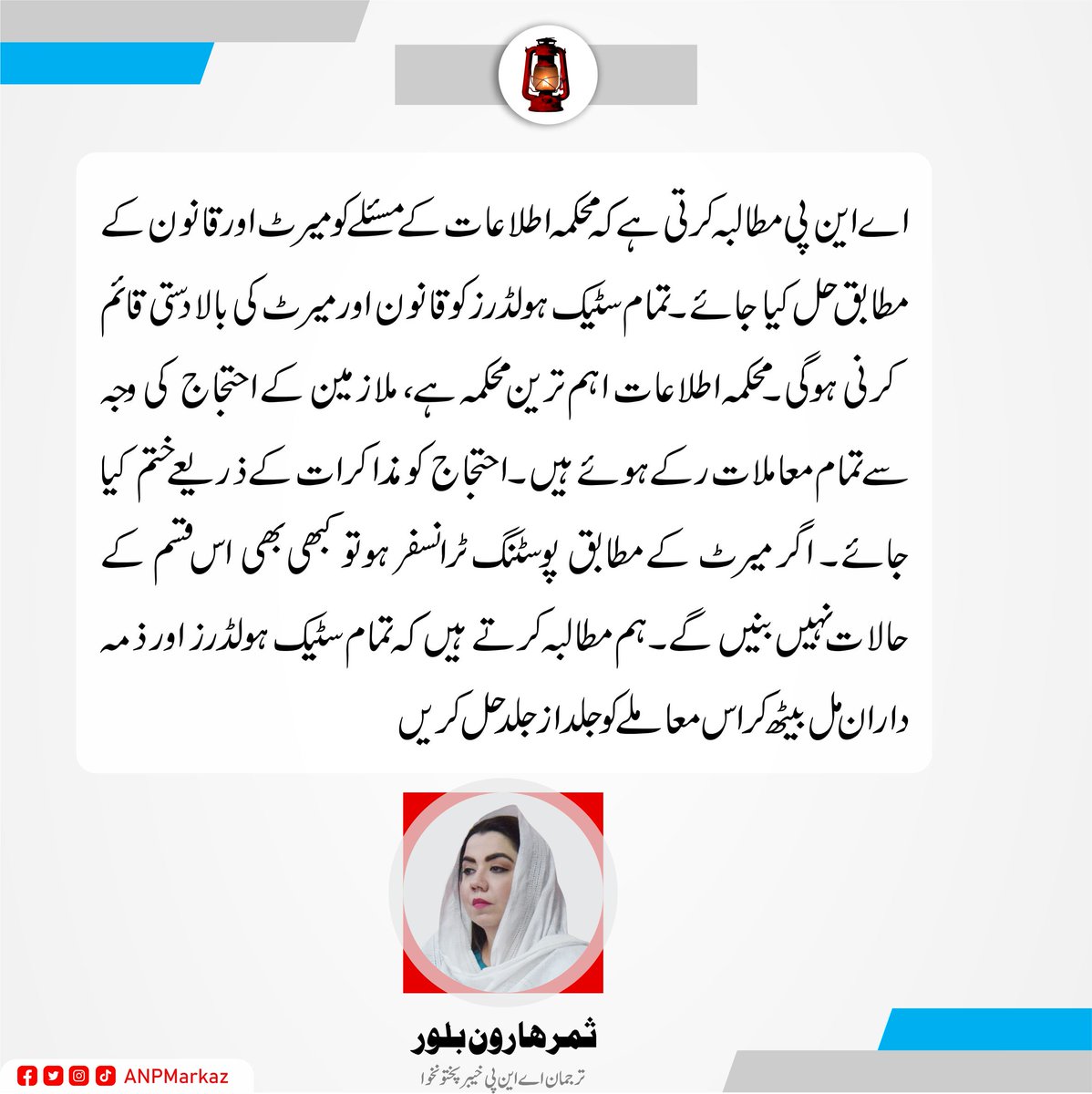 ANPMarkaz's tweet photo. اے این پی مطالبہ کرتی ہے کہ محکمہ اطلاعات کے مسئلے کو میرٹ اور قانون کے مطابق حل کیا جائے۔تمام سٹیک ہولڈرز کو قانون اور میرٹ کی بالادستی قائم کرنی ہوگی۔محکمہ اطلاعات اہم ترین محکمہ ہے، ملازمین کے احتجاج کی وجہ سے تمام معاملات رکے ہوئے ہیں۔احتجاج کو مذاکرات کے ذریعے ختم کیا جائے۔ اگر میرٹ کے مطابق پوسٹنگ ٹرانسفر ہو تو کبھی بھی اس قسم کے حالات نہیں بنیں گے۔ ہم مطالبہ کرتے ہیں کہ تمام سٹیک ہولڈرز اور ذمہ داران مل بیٹھ کر اس معاملے کو جلدازجلد حل کریں۔
ثمرہارون بلور
ترجمان عوامی نیشنل پارٹی خیبرپختونخوا