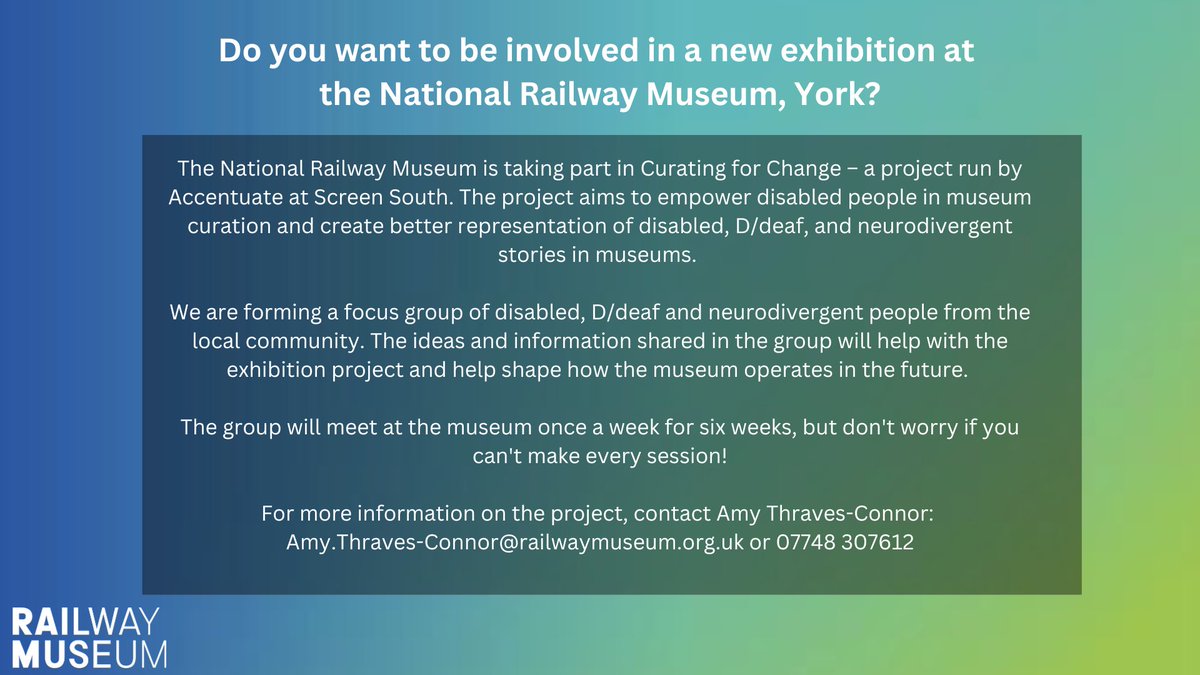 Infographic for Curating for Change project at the National Railway Museum. The graphic reads:

Do you want to be involved in a new exhibition at the National Railway Museum in York?

The National Railway Museum is taking part in Curating for Change – a project run by Accentuate at Screen South. The project aims to empower disabled people in museum curation and create better representation of disabled, D/deaf, and neurodivergent stories in museums. 

We are forming a focus group of disabled, D/deaf and neurodivergent people from the local community. The ideas and information shared in the group will help with the exhibition project and help shape how the museum operates in the future. 

The group will meet at the museum once a week for six weeks, but don't worry if you can't make every session!

For more information on the project, contact Amy Thraves-Connor: 
Amy.Thraves-Connor@railwaymuseum.org.uk or 07748 307612