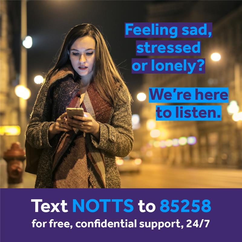 We're working with Give Us A Shout to offer free and confidential mental health support to anyone in distress. To use the service, simply text Notts to 85258. Trained volunteers can help with issues including anxiety, stress, loneliness or depression and are available 24/7