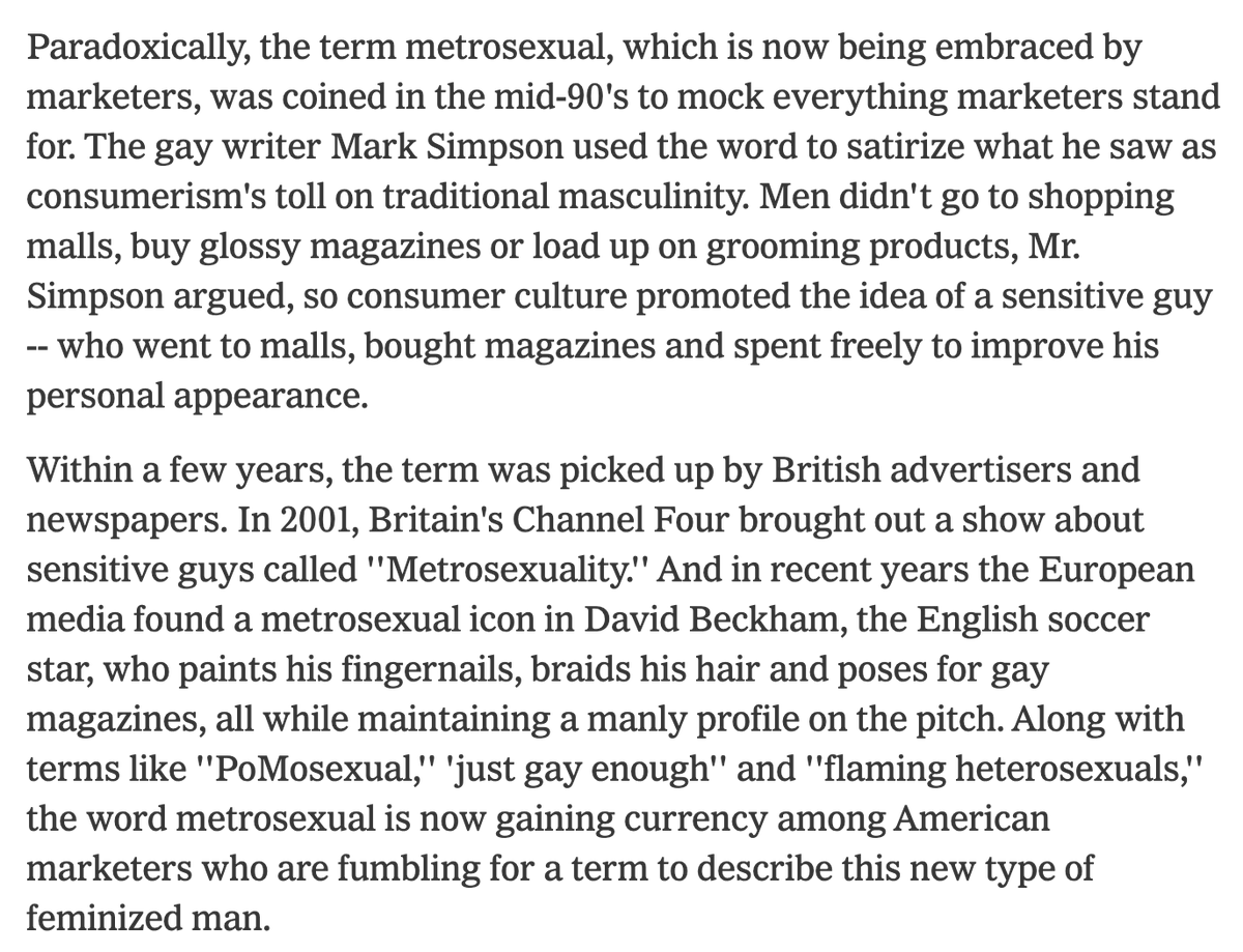 An excerpt from the NYT reads: Paradoxically, the term metrosexual, which is now being embraced by marketers, was coined in the mid-90's to mock everything marketers stand for. The gay writer Mark Simpson used the word to satirize what he saw as consumerism's toll on traditional masculinity. Men didn't go to shopping malls, buy glossy magazines or load up on grooming products, Mr. Simpson argued, so consumer culture promoted the idea of a sensitive guy -- who went to malls, bought magazines and spent freely to improve his personal appearance.

Within a few years, the term was picked up by British advertisers and newspapers. In 2001, Britain's Channel Four brought out a show about sensitive guys called ''Metrosexuality.'' And in recent years the European media found a metrosexual icon in David Beckham, the English soccer star, who paints his fingernails, braids his hair and poses for gay magazines, all while maintaining a manly profile on the pitch. Along with terms like ''PoMosexual,' 