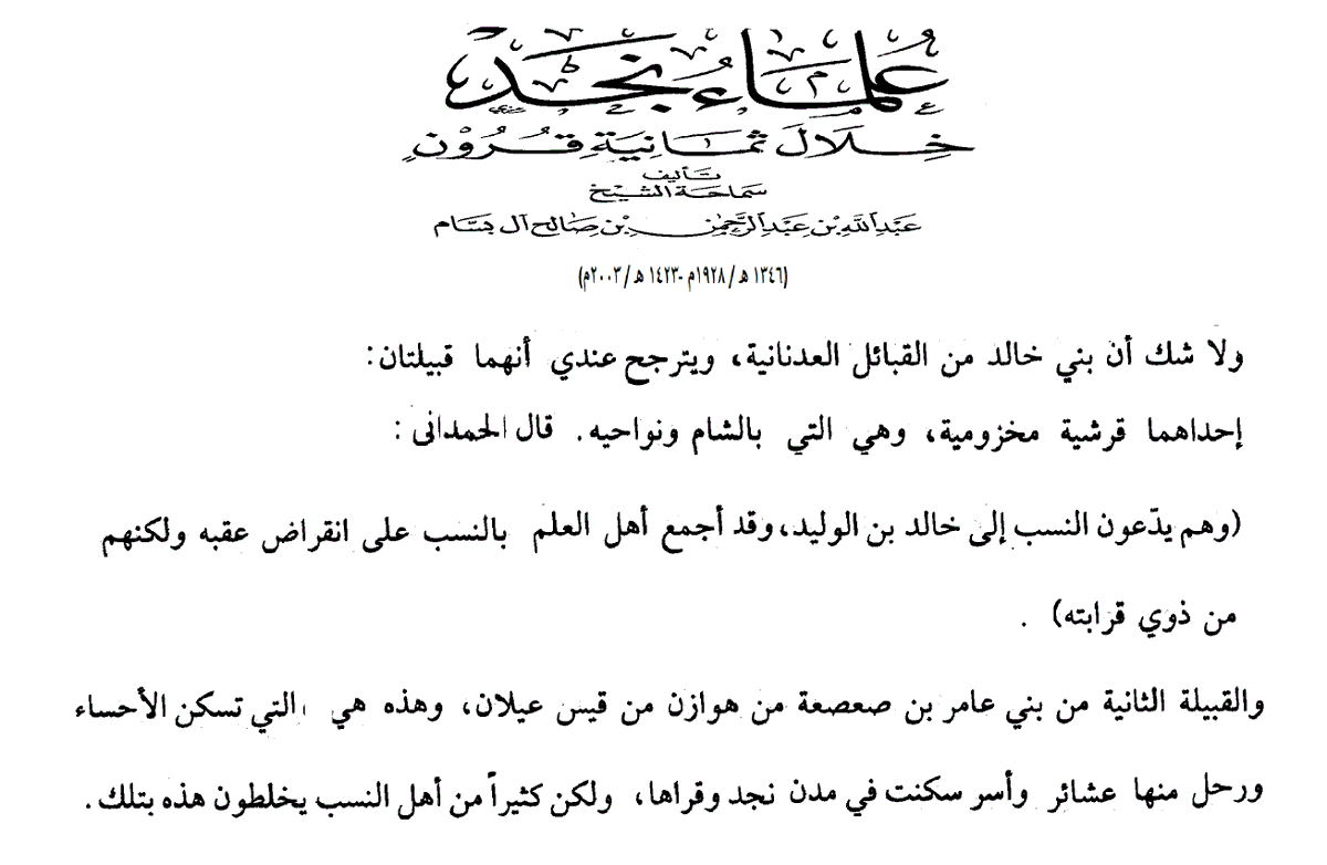 بنو خالد 
قال عبد الله ابن بسام في كتابه (علماء نجد خلال ثمانية قرون) ما نصه:
لا شك لدي في أن بني خالد من القبائل العدنانية ويترجح عندي أنهما قبيلتان:
إحداهما قرشية مخزومية وهي التي بالشام ونواحيه. قال الحمداني:
(وهم يدعون النسب إلى خالد بن الوليد، وقد أجمع أهل العلم بالنسب على