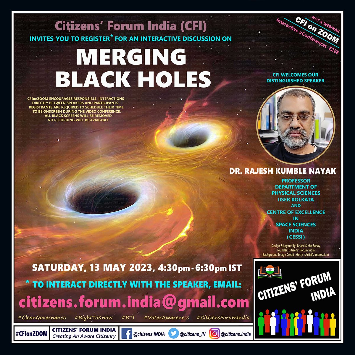 161st #CFIonZOOM
#Interactive #NotAWebinar

MERGING BLACK HOLES

Interact* directly with

DR. RAJESH KUMBLE NAYAK
@Rajeshkumble
Professor
Dept of Physical Sciences
#IISERKolkata and #CESSI

SATURDAY
13 MAY 2023
4:30pm to ~6:30pm IST

* To join, email:
citizensforumindia@gmail.com