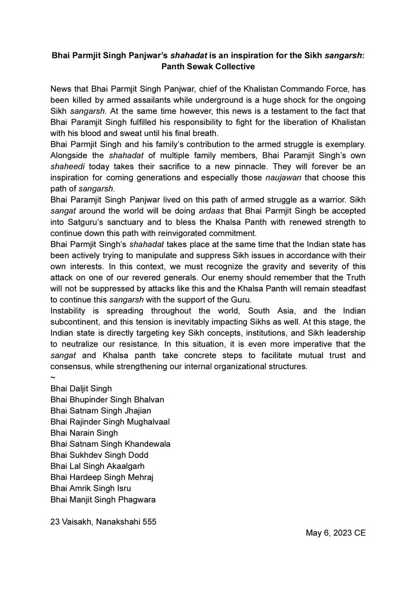 DaljitSinghBhai's tweet photo. Bhai Parmjit Singh Panjwar’s shahadat is an inspiration for the Sikh sangarsh: @PanthSewak_ Collective

News that Bhai Parmjit Singh Panjwar, chief of the Khalistan Commando Force, has been killed by armed assailants while underground is a huge shock for the ongoing Sikh sangarsh. At the same time however, this news is a testament to the fact that Bhai Paramjit Singh fulfilled his responsibility to fight for the liberation of Khalistan with his blood and sweat until his final breath. 

Bhai Parmjit Singh and his family’s contribution to the armed struggle is exemplary. Alongside the shahadat of multiple family members, Bhai Paramjit Singh’s own shaheedi today takes their sacrifice to a new pinnacle. They will forever be an inspiration for coming generations and especially those naujawan that choose this path of sangarsh. 

Bhai Paramjit Singh Panjwar lived on this path of armed struggle as a warrior. Sikh sangat around the world will be doing ardaas that Bhai Parmjit Singh be accepted into Satguru’s sanctuary and to bless the Khalsa Panth with renewed strength to continue down this path with reinvigorated commitment. 

Bhai Parmjit Singh’s shahadat takes place at the same time that the Indian state has been actively trying to manipulate and suppress Sikh issues in accordance with their own interests. In this context, we must recognize the gravity and severity of this attack on one of our revered generals. Our enemy should remember that the Truth will not be suppressed by attacks like this and the Khalsa Panth will remain steadfast to continue this sangarsh with the support of the Guru. 

Instability is spreading throughout the world, South Asia, and the Indian subcontinent, and this tension is inevitably impacting Sikhs as well. At this stage, the Indian state is directly targeting key Sikh concepts, institutions, and Sikh leadership to neutralize our resistance. In this situation, it is even more imperative that the sangat and Khalsa panth take concrete steps to facilitate mutual trust and consensus, while strengthening our internal organizational structures. 

Bhai Daljit Singh
Bhai Bhupinder Singh Bhalvan 
Bhai Satnam Singh Jhajian
Bhai Rajinder Singh Mughalvaal
Bhai Narain Singh
Bhai Satnam Singh Khandewala
Bhai Sukhdev Singh Dodd
Bhai Lal Singh Akaalgarh
Bhai Hardeep Singh Mehraj
Bhai Amrik Singh Isru
Bhai Manjit Singh Phagwara

23 Vaisakh, Nanakshahi 555
May 6, 2023 CE