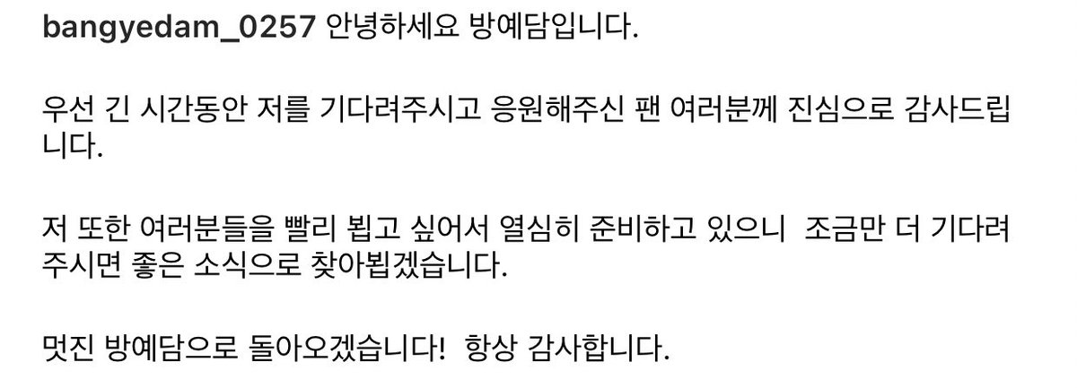 "Hello this is Bang Yedam

First of all, I would like to sincerely thank all the fans who have been waiting and supporting me for a long time. 

I'm also preparing really hard as I want to see everyone soon. If you wait just a little longer, I'll be back with a good news. -