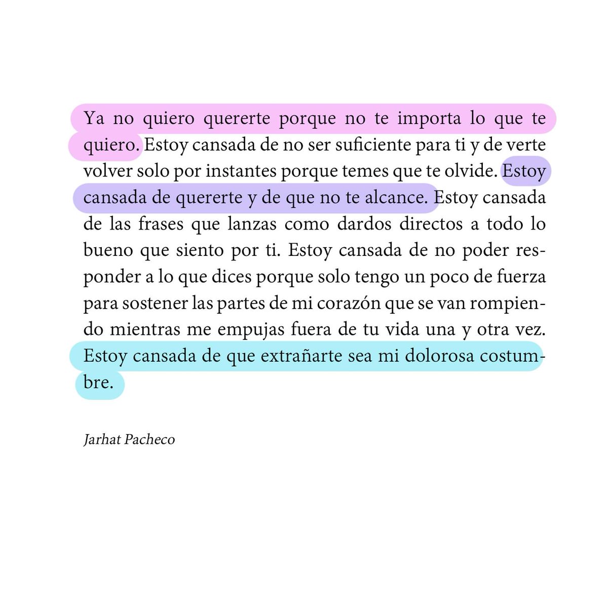 Ya no quiero quererte porque no te importa lo que te quiero. Estoy cansada de no ser suficiente para ti y de verte volver solo por instantes porque temes que te olvide. Estoy cansada de quererte y de que no te alcance. 

Jarhat Pacheco