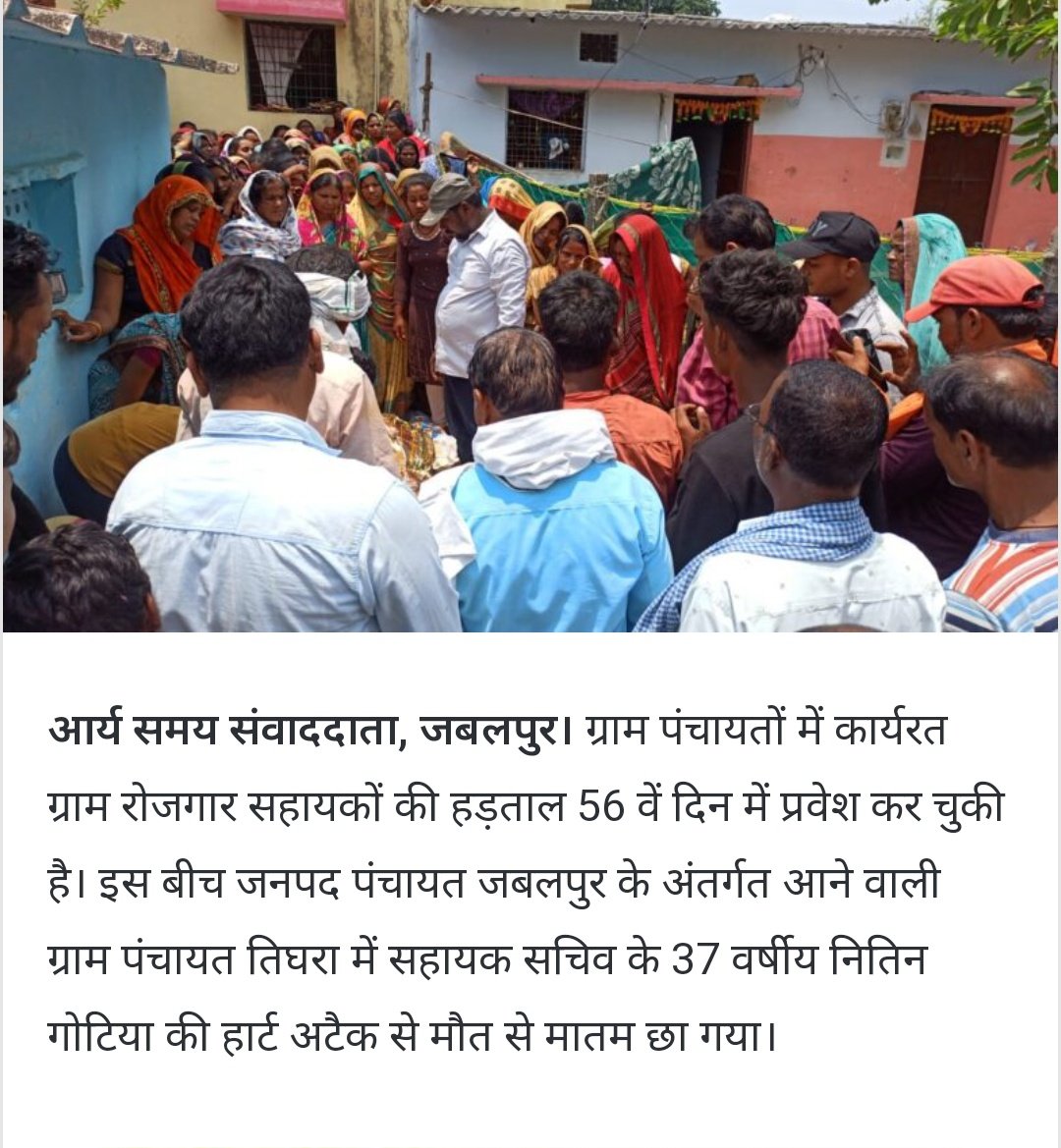 ग्राम पंचायतों में कार्यरत ग्राम रोजगार सहायकों की हड़ताल 56 वें दिन में प्रवेश कर चुकी है। इस बीच जनपद पंचायत जबलपुर के अंतर्गत आने वाली ग्राम पंचायत तिघरा में सहायक सचिव के 37 वर्षीय नितिन गोटिया की हार्ट अटैक से मौत से मातम छा गया परिवार में 2 छोटे- छोटे बच्चे पत्नी माता, पिता
