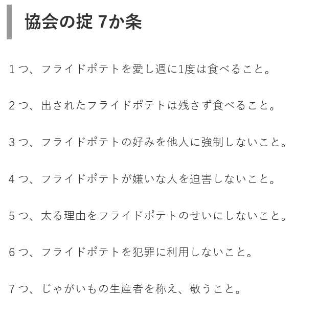 The 7 principles of the Japan French Fries Association: 

1. Love french fries and eat them at least once a week 

2. Eat all the french fries you are served.

3. Do not pressure others to like french fries as you do.

4. Do not persecute those who dislike french fries.
