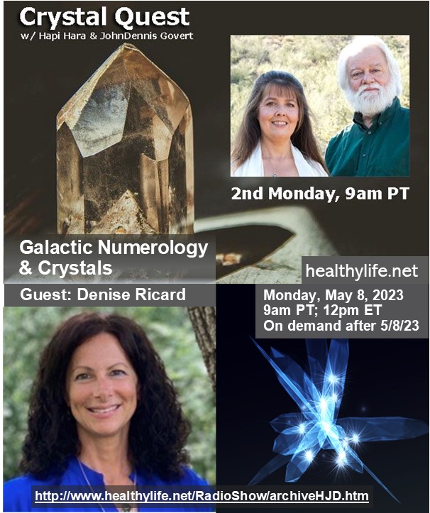 #Numerology & #Crystals 
Guest: Denise Richard
 #Crystal Quest Show with Hapi Hara & Johndennis Govert on Healthylife.net Positive Talk Radio  Tune in: Monday May 8, 2023 @ 9am PT/12pm ET  #crystalenergy #energyhealer