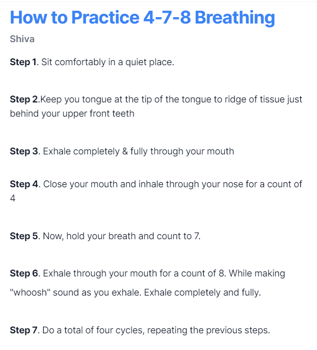 How to practice:

1. Breathe in through your nose quietly for count of 4 

2. Hold your breath for a count of 7

3. Blow air out through your mouth audibly and forcefully for a count of 8.  

Do this for a total of four breath cycles twice a day.

Save the image for later.