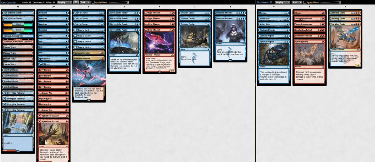 4 Thing in the Ice
4 Arclight Phoenix
4 Lightning Axe
4 Opt
4 Fiery Impulse
2 Spikefield Hazard
4 Consider
2 Island
3 Treasure Cruise
2 Temporal Trespass
4 Pieces of the Puzzle
3 Chart a Course
4 Spirebluff Canal
4 Riverglide Pathway
2 Hall of Storm Giants
1 Sokenzan, Crucible of Defiance
1 Otawara, Soaring City
2 Spell Pierce
2 Galvanic Iteration
4 Steam Vents

Sideboard: 

1 Negate
1 Disdainful Stroke
1 Rending Volley
3 Crackling Drake
2 Aether Gust
2 Mystical Dispute
1 Abrade
2 Brotherhood's End
2 Young Pyromancer