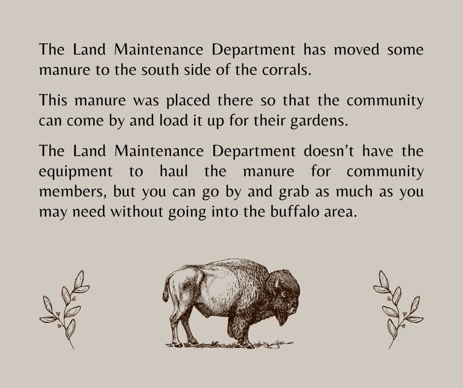 The Land Maintenance Dept. has moved some manure to the south side of the corrals so that the community can come by and load it up for their gardens. The Dept. doesn’t have the equipment to haul the manure, but you can take as much as you need without going into the buffalo area.