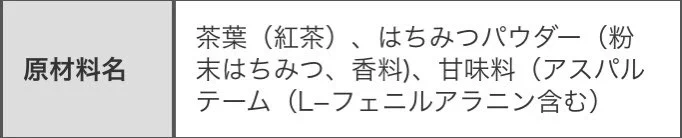 @sencha123 アレルギーとかある人もいるので原材料も載せた方が親切かと思います。
カロリーで計算すると紅茶1杯が2kcal、蜂蜜0.3gで1kcalといったところですかね？
その量のだと蜂蜜の甘味はあまり感じられなく、甘味はほぼ人工甘味料のアスパルテームかと思いますので苦手は人は注意してください。 