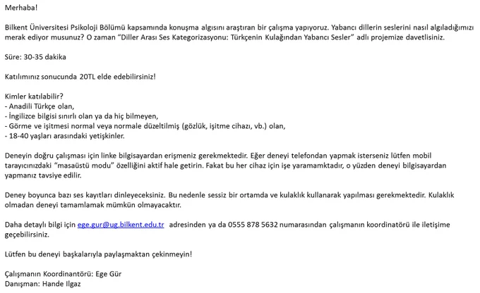 Bilkent Üniversitesi Psikoloji Bölümü kapsamında konuşma algısını araştıran bir çalışma yapıyoruz. Yabancı dillerin seslerini nasıl algıladığımızı merak ediyor musunuz? O zaman “Diller Arası Ses Kategorizasyonu: Türkçenin Kulağından Yabancı Sesler” adlı projemize davetlisiniz.
Süre: 30-35 dakika
Katılımınız sonucunda 20TL elde edebilirsiniz!
Kimler katılabilir?
- Anadili Türkçe olan,
- İngilizce bilgisi sınırlı olan ya da hiç bilmeyen,
- Görme ve işitmesi normal veya normale düzeltilmiş (gözlük, işitme cihazı, vb.) olan,
- 18-40 yaşları arasındaki yetişkinler.
Daha detaylı bilgi için ege.gur@ug.bilkent.edu.tr adresinden ya da 0555 878 5632 numarasından çalışmanın koordinatörü ile iletişime geçebilirsiniz.