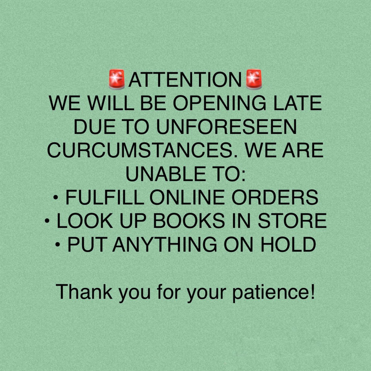 🚨ATTENTION🚨
WE WILL BE OPENING LATE DUE TO UNFORESEEN CURCUMSTANCES. WE ARE UNABLE TO:
• FULFILL ONLINE ORDERS
• LOOK UP BOOKS IN STORE
• PUT ANYTHING ON HOLD

Thank you for your patience!